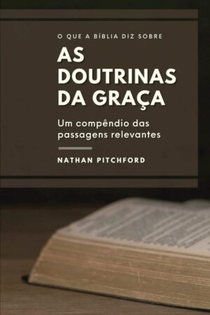 O Que a Bíblia Diz Sobre as Doutrinas da Graça: um compêndio das passagens relevantes
